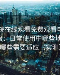 星辰影院在线观看免费观看电视使用体验复盘：日常使用中哪些地方顺手，哪些需要适应（实测）