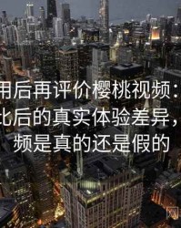 多次使用后再评价樱桃视频：与同类平台对比后的真实体验差异，樱桃视频是真的还是假的