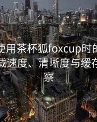 第一次使用茶杯狐foxcup时的真实感受：加载速度、清晰度与缓存策略观察