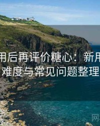 多次使用后再评价糖心：新用户上手难度与常见问题整理