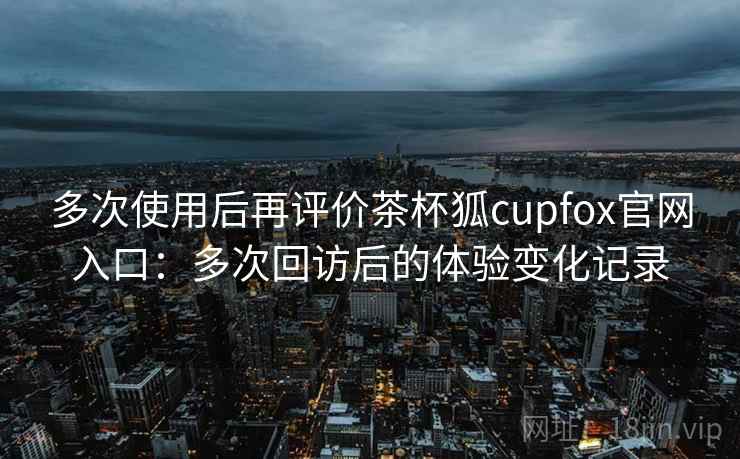 多次使用后再评价茶杯狐cupfox官网入口：多次回访后的体验变化记录