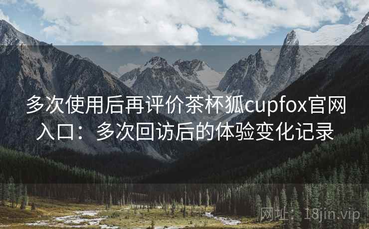 多次使用后再评价茶杯狐cupfox官网入口：多次回访后的体验变化记录