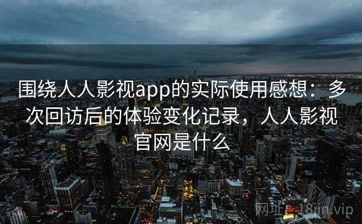 围绕人人影视app的实际使用感想：多次回访后的体验变化记录，人人影视官网是什么