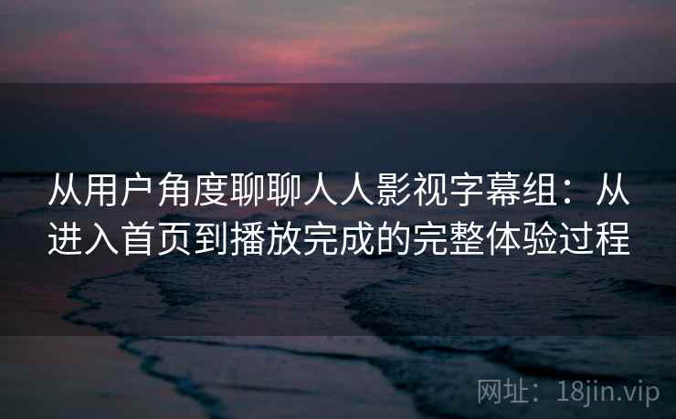 从用户角度聊聊人人影视字幕组：从进入首页到播放完成的完整体验过程