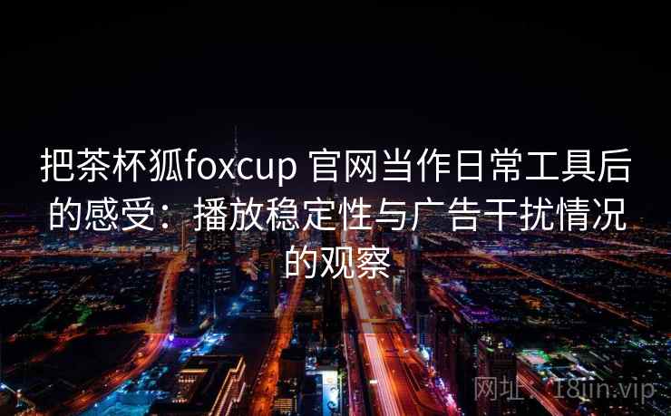 把茶杯狐foxcup 官网当作日常工具后的感受：播放稳定性与广告干扰情况的观察