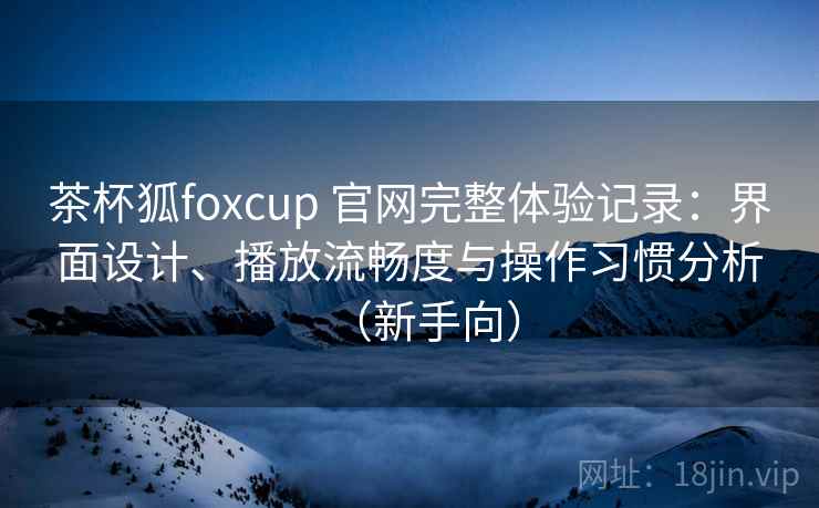 茶杯狐foxcup 官网完整体验记录:界面设计、播放流畅度与操作习惯分析(新手向) 茶杯狐foxcup 官网完整体验记录:界面设计、播放流畅度与操作习惯分析(新手向)