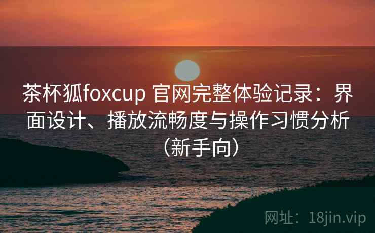 茶杯狐foxcup 官网完整体验记录:界面设计、播放流畅度与操作习惯分析(新手向) 茶杯狐foxcup 官网完整体验记录:界面设计、播放流畅度与操作习惯分析(新手向)