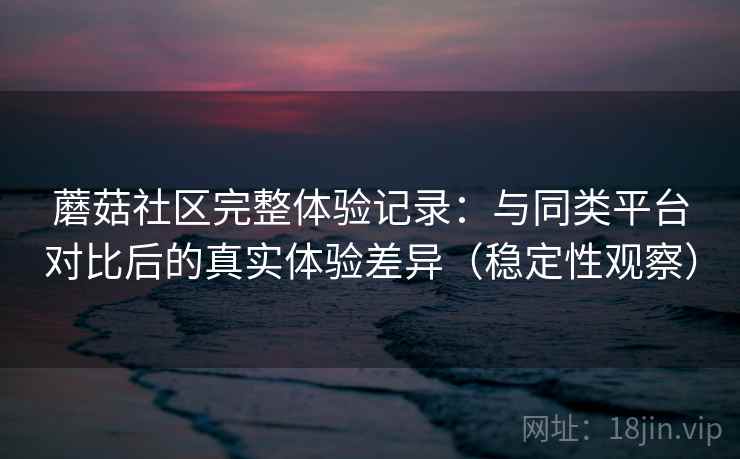 蘑菇社区完整体验记录：与同类平台对比后的真实体验差异（稳定性观察）