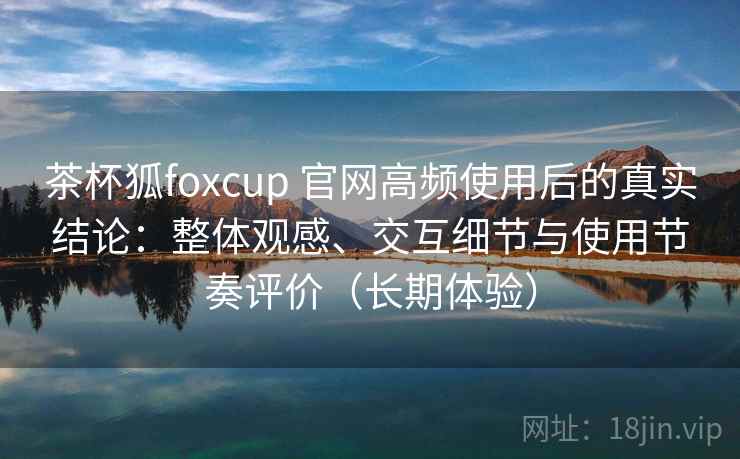 茶杯狐foxcup 官网高频使用后的真实结论：整体观感、交互细节与使用节奏评价（长期体验）