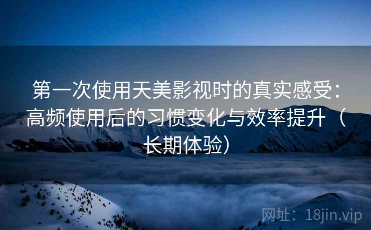 第一次使用天美影视时的真实感受：高频使用后的习惯变化与效率提升（长期体验）