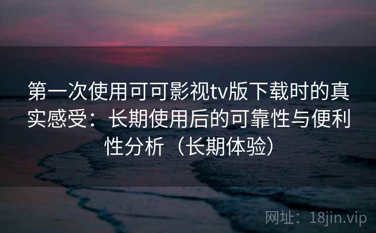第一次使用可可影视tv版下载时的真实感受：长期使用后的可靠性与便利性分析（长期体验）