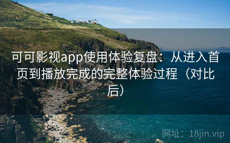 可可影视app使用体验复盘：从进入首页到播放完成的完整体验过程（对比后）
