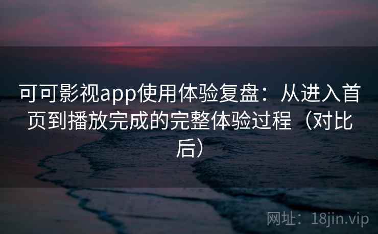 可可影视app使用体验复盘：从进入首页到播放完成的完整体验过程（对比后）