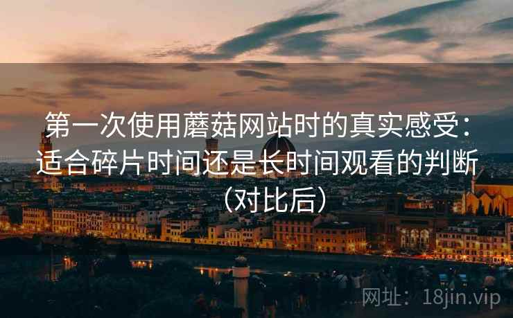 第一次使用蘑菇网站时的真实感受:适合碎片时间还是长时间观看的判断(对比后) 第一次使用蘑菇网站时的真实感受:适合碎片时间还是长时间观看的判断(对比后)