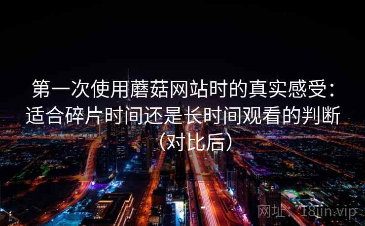 第一次使用蘑菇网站时的真实感受:适合碎片时间还是长时间观看的判断(对比后) 第一次使用蘑菇网站时的真实感受:适合碎片时间还是长时间观看的判断(对比后)