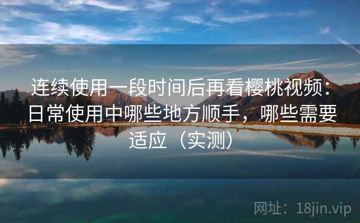 连续使用一段时间后再看樱桃视频:日常使用中哪些地方顺手,哪些需要适应(实测) 连续使用一段时间后再看樱桃视频:日常使用中哪些地方顺手,哪些需要适应(实测)