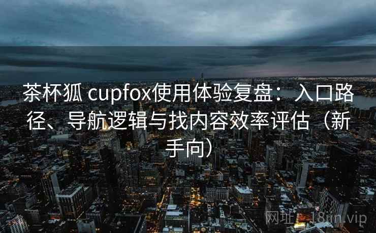 茶杯狐 cupfox使用体验复盘:入口路径、导航逻辑与找内容效率评估(新手向) 茶杯狐 cupfox使用体验复盘:入口路径、导航逻辑与找内容效率评估(新手向)