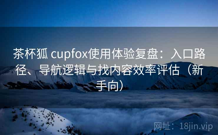 茶杯狐 cupfox使用体验复盘:入口路径、导航逻辑与找内容效率评估(新手向) 茶杯狐 cupfox使用体验复盘:入口路径、导航逻辑与找内容效率评估(新手向)