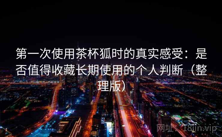 第一次使用茶杯狐时的真实感受:是否值得收藏长期使用的个人判断(整理版) 第一次使用茶杯狐时的真实感受:是否值得收藏长期使用的个人判断(整理版)