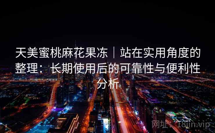 天美蜜桃麻花果冻|站在实用角度的整理:长期使用后的可靠性与便利性分析 天美蜜桃麻花果冻|站在实用角度的整理:长期使用后的可靠性与便利性分析