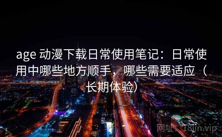 age 动漫下载日常使用笔记：日常使用中哪些地方顺手，哪些需要适应（长期体验）