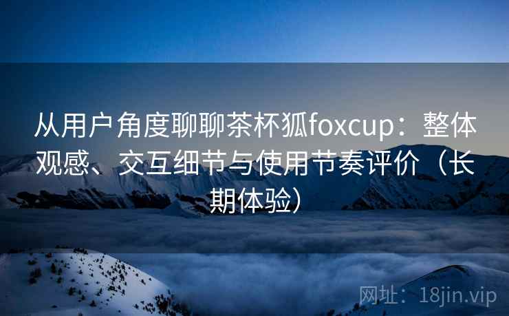 从用户角度聊聊茶杯狐foxcup：整体观感、交互细节与使用节奏评价（长期体验）