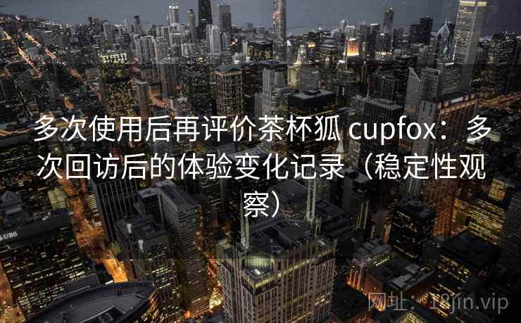 多次使用后再评价茶杯狐 cupfox：多次回访后的体验变化记录（稳定性观察）
