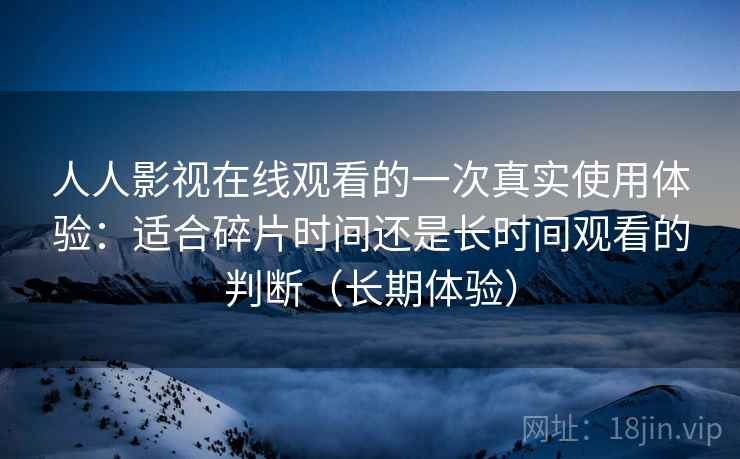 人人影视在线观看的一次真实使用体验:适合碎片时间还是长时间观看的判断(长期体验) 人人影视在线观看的一次真实使用体验:适合碎片时间还是长时间观看的判断(长期体验)