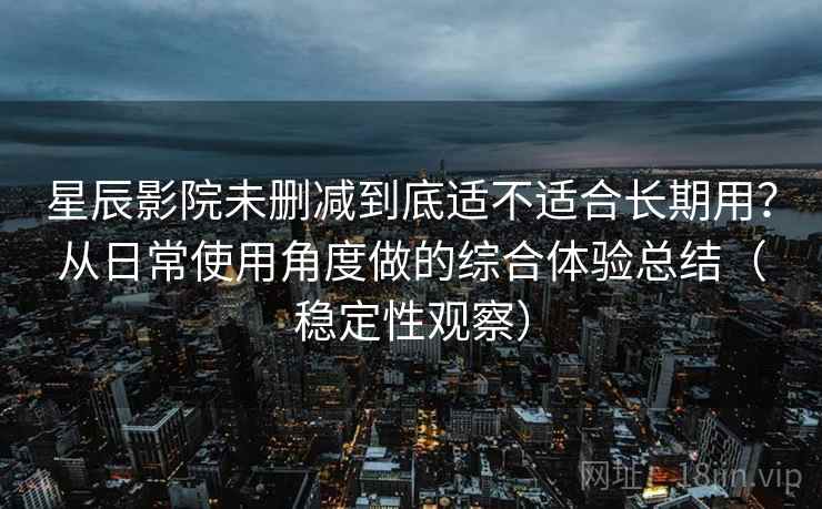 星辰影院未删减到底适不适合长期用？从日常使用角度做的综合体验总结（稳定性观察）