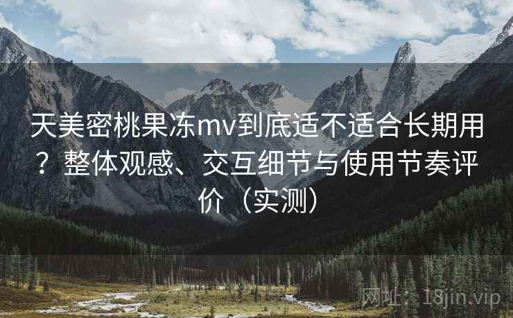 天美密桃果冻mv到底适不适合长期用?整体观感、交互细节与使用节奏评价(实测) 天美密桃果冻mv到底适不适合长期用?整体观感、交互细节与使用节奏评价(实测)
