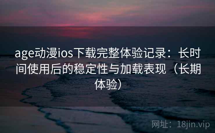 age动漫ios下载完整体验记录：长时间使用后的稳定性与加载表现（长期体验）