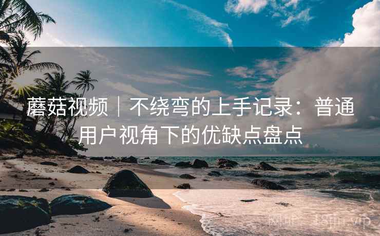 蘑菇视频｜不绕弯的上手记录：普通用户视角下的优缺点盘点
