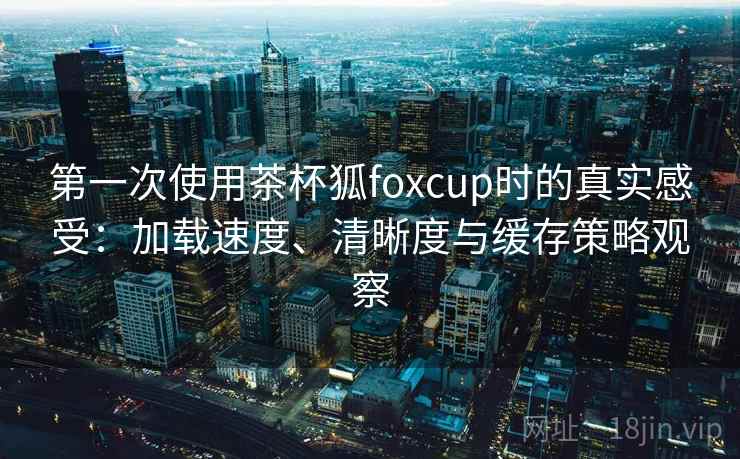 第一次使用茶杯狐foxcup时的真实感受:加载速度、清晰度与缓存策略观察 第一次使用茶杯狐foxcup时的真实感受:加载速度、清晰度与缓存策略观察