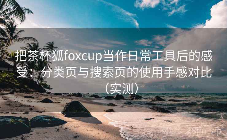 把茶杯狐foxcup当作日常工具后的感受:分类页与搜索页的使用手感对比(实测) 把茶杯狐foxcup当作日常工具后的感受:分类页与搜索页的使用手感对比(实测)