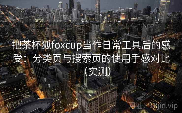 把茶杯狐foxcup当作日常工具后的感受:分类页与搜索页的使用手感对比(实测) 把茶杯狐foxcup当作日常工具后的感受:分类页与搜索页的使用手感对比(实测)