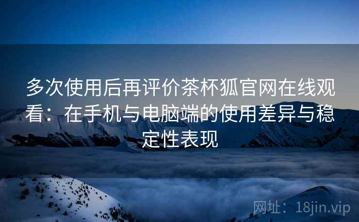 多次使用后再评价茶杯狐官网在线观看：在手机与电脑端的使用差异与稳定性表现