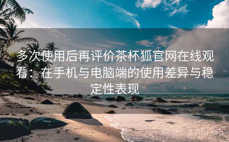 多次使用后再评价茶杯狐官网在线观看：在手机与电脑端的使用差异与稳定性表现