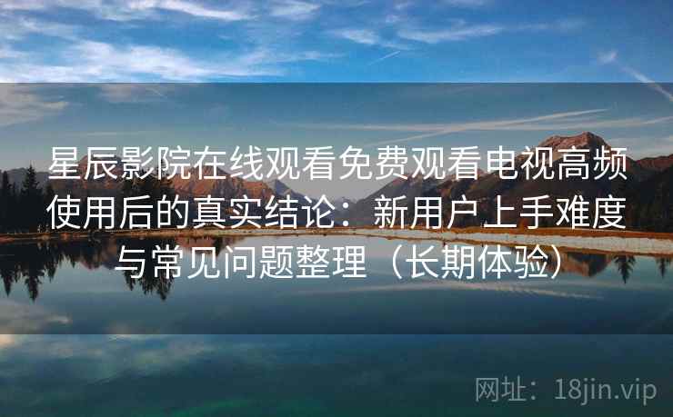 星辰影院在线观看免费观看电视高频使用后的真实结论:新用户上手难度与常见问题整理(长期体验) 星辰影院在线观看免费观看电视高频使用后的真实结论:新用户上手难度与常见问题整理(长期体验)