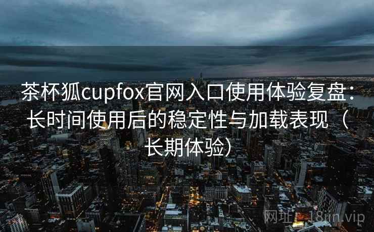 茶杯狐cupfox官网入口使用体验复盘:长时间使用后的稳定性与加载表现(长期体验) 茶杯狐cupfox官网入口使用体验复盘:长时间使用后的稳定性与加载表现(长期体验)