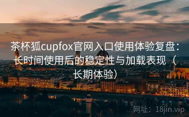 茶杯狐cupfox官网入口使用体验复盘:长时间使用后的稳定性与加载表现(长期体验) 茶杯狐cupfox官网入口使用体验复盘:长时间使用后的稳定性与加载表现(长期体验)