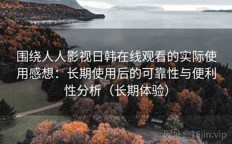 围绕人人影视日韩在线观看的实际使用感想：长期使用后的可靠性与便利性分析（长期体验）