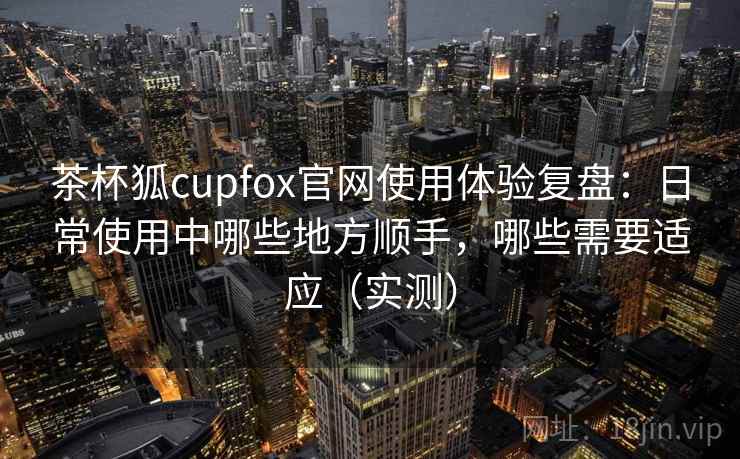 茶杯狐cupfox官网使用体验复盘:日常使用中哪些地方顺手,哪些需要适应(实测) 茶杯狐cupfox官网使用体验复盘:日常使用中哪些地方顺手,哪些需要适应(实测)