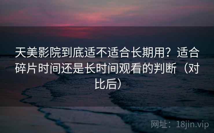 天美影院到底适不适合长期用?适合碎片时间还是长时间观看的判断(对比后) 天美影院到底适不适合长期用?适合碎片时间还是长时间观看的判断(对比后)