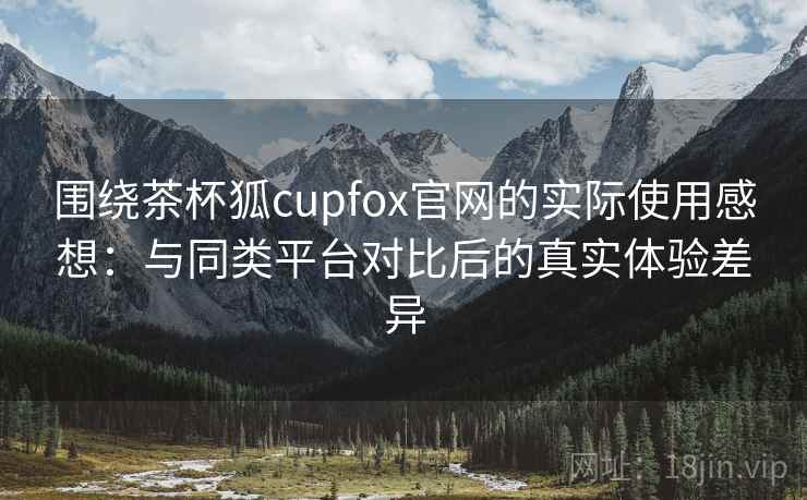 围绕茶杯狐cupfox官网的实际使用感想:与同类平台对比后的真实体验差异 围绕茶杯狐cupfox官网的实际使用感想:与同类平台对比后的真实体验差异