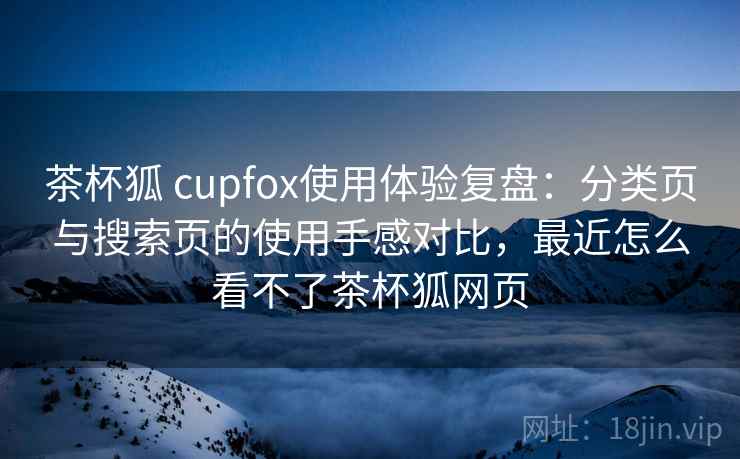 茶杯狐 cupfox使用体验复盘:分类页与搜索页的使用手感对比,最近怎么看不了茶杯狐网页 茶杯狐 cupfox使用体验复盘:分类页与搜索页的使用手感对比,最近怎么看不了茶杯狐网页