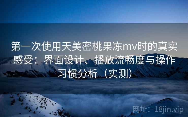 第一次使用天美密桃果冻mv时的真实感受：界面设计、播放流畅度与操作习惯分析（实测）