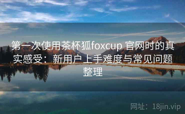 第一次使用茶杯狐foxcup 官网时的真实感受:新用户上手难度与常见问题整理 第一次使用茶杯狐foxcup 官网时的真实感受:新用户上手难度与常见问题整理