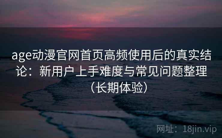 age动漫官网首页高频使用后的真实结论:新用户上手难度与常见问题整理(长期体验) age动漫官网首页高频使用后的真实结论:新用户上手难度与常见问题整理(长期体验)