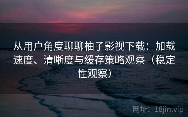 从用户角度聊聊柚子影视下载:加载速度、清晰度与缓存策略观察(稳定性观察) 从用户角度聊聊柚子影视下载:加载速度、清晰度与缓存策略观察(稳定性观察)