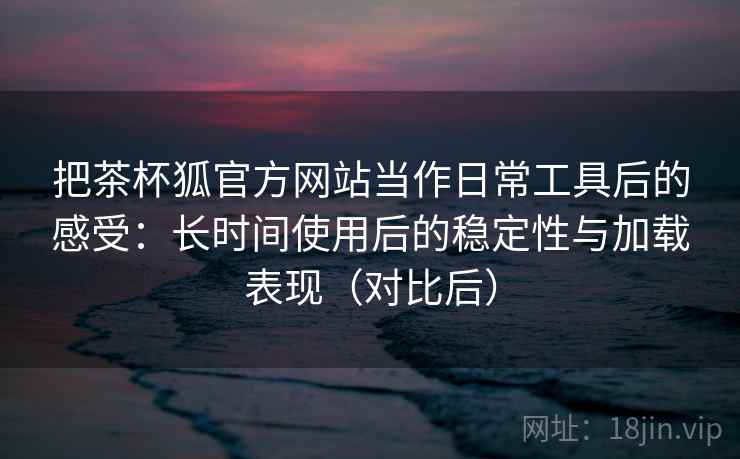 把茶杯狐官方网站当作日常工具后的感受:长时间使用后的稳定性与加载表现(对比后) 把茶杯狐官方网站当作日常工具后的感受:长时间使用后的稳定性与加载表现(对比后)